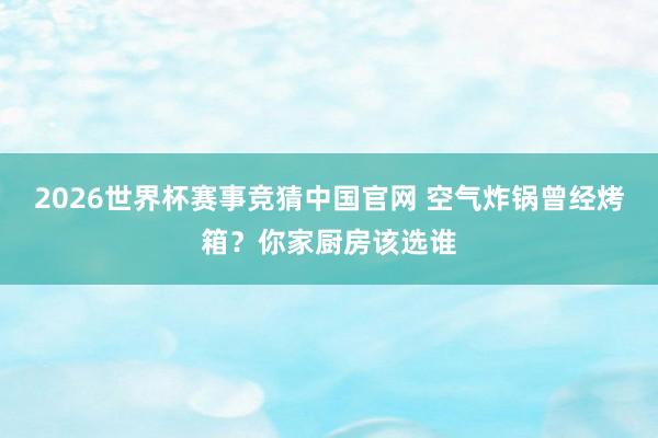 2026世界杯赛事竞猜中国官网 空气炸锅曾经烤箱？你家厨房该选谁