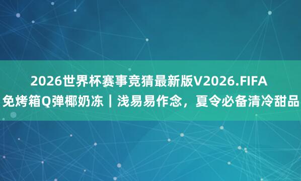 2026世界杯赛事竞猜最新版V2026.FIFA 免烤箱Q弹椰奶冻｜浅易易作念，夏令必备清冷甜品