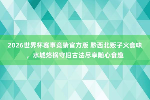 2026世界杯赛事竞猜官方版 黔西北贩子火食味，水城烙锅守旧古法尽享随心食趣