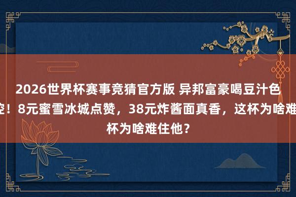 2026世界杯赛事竞猜官方版 异邦富豪喝豆汁色彩失控！8元蜜雪冰城点赞，38元炸酱面真香，这杯为啥难住他？