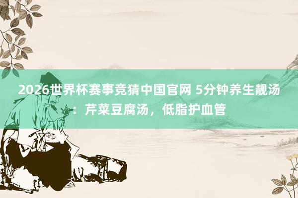 2026世界杯赛事竞猜中国官网 5分钟养生靓汤：芹菜豆腐汤，低脂护血管