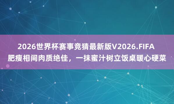 2026世界杯赛事竞猜最新版V2026.FIFA 肥瘦相间肉质绝佳，一抹蜜汁树立饭桌暖心硬菜