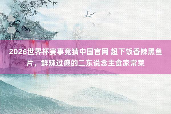 2026世界杯赛事竞猜中国官网 超下饭香辣黑鱼片，鲜辣过瘾的二东说念主食家常菜