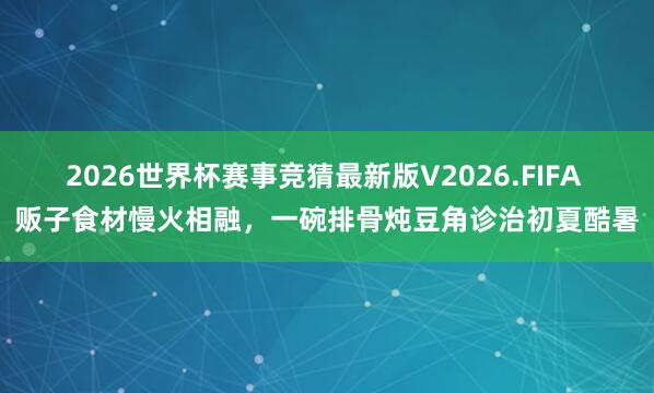 2026世界杯赛事竞猜最新版V2026.FIFA 贩子食材慢火相融，一碗排骨炖豆角诊治初夏酷暑