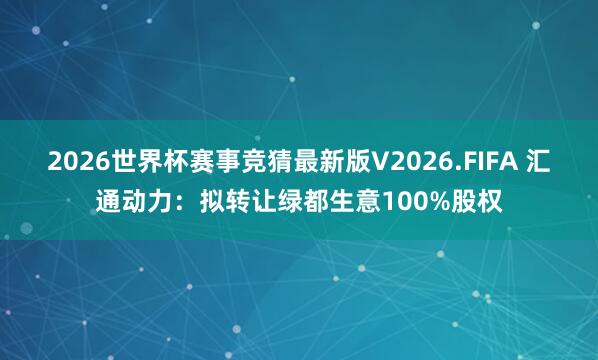 2026世界杯赛事竞猜最新版V2026.FIFA 汇通动力：拟转让绿都生意100%股权