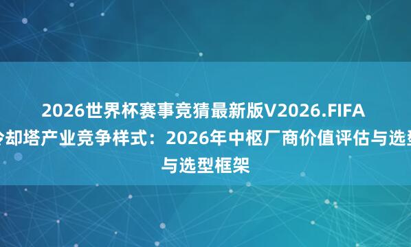 2026世界杯赛事竞猜最新版V2026.FIFA 方形冷却塔产业竞争样式：2026年中枢厂商价值评估与选型框架