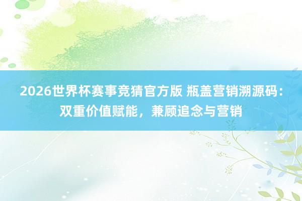 2026世界杯赛事竞猜官方版 瓶盖营销溯源码：双重价值赋能，兼顾追念与营销