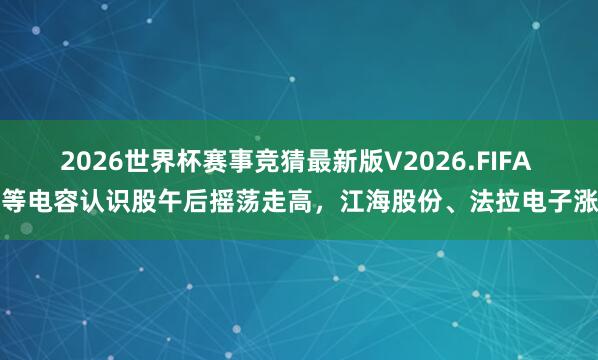 2026世界杯赛事竞猜最新版V2026.FIFA 超等电容认识股午后摇荡走高，江海股份、法拉电子涨停