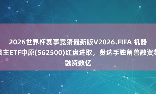 2026世界杯赛事竞猜最新版V2026.FIFA 机器东谈主ETF中原(562500)红盘进取，贤达手独角兽融资数亿
