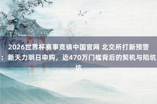 2026世界杯赛事竞猜中国官网 北交所打新预警：新天力明日申购，近470万门槛背后的契机与陷坑