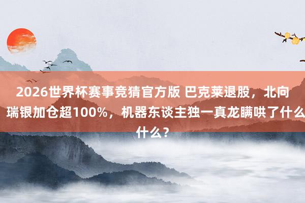 2026世界杯赛事竞猜官方版 巴克莱退股，北向、瑞银加仓超100%，机器东谈主独一真龙瞒哄了什么？