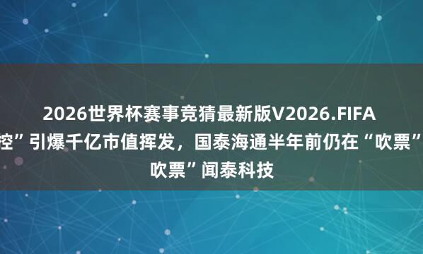 2026世界杯赛事竞猜最新版V2026.FIFA 安世“失控”引爆千亿市值挥发，国泰海通半年前仍在“吹票”闻泰科技