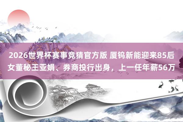 2026世界杯赛事竞猜官方版 厦钨新能迎来85后女董秘王亚娟、券商投行出身，上一任年薪56万