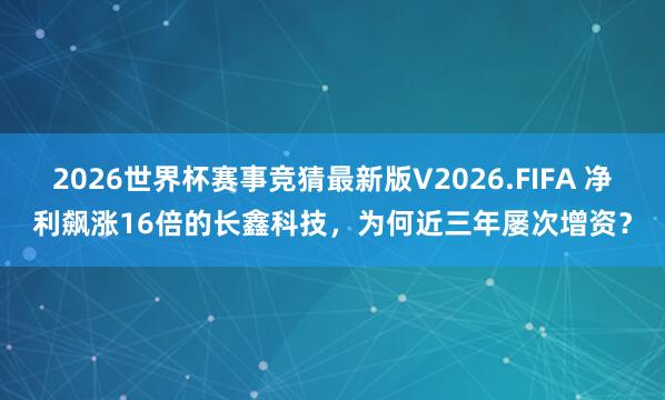 2026世界杯赛事竞猜最新版V2026.FIFA 净利飙涨16倍的长鑫科技，为何近三年屡次增资？