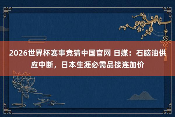 2026世界杯赛事竞猜中国官网 日媒：石脑油供应中断，日本生涯必需品接连加价