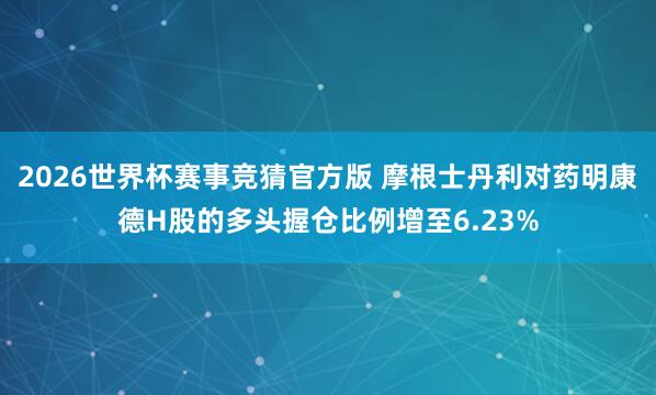 2026世界杯赛事竞猜官方版 摩根士丹利对药明康德H股的多头握仓比例增至6.23%