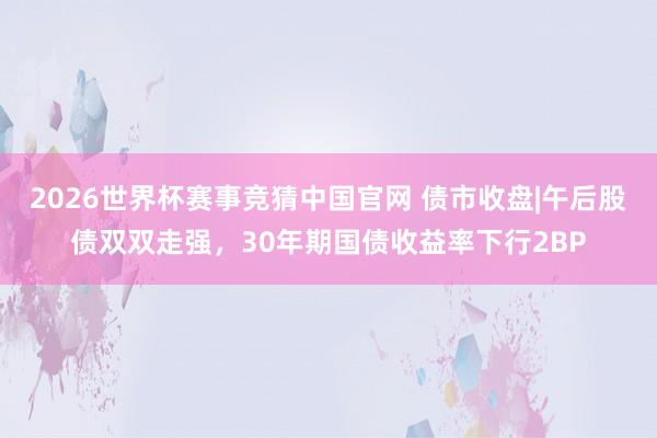2026世界杯赛事竞猜中国官网 债市收盘|午后股债双双走强，30年期国债收益率下行2BP