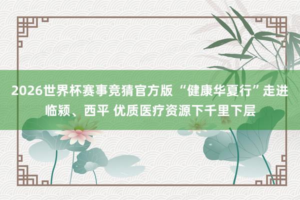 2026世界杯赛事竞猜官方版 “健康华夏行”走进临颍、西平 优质医疗资源下千里下层