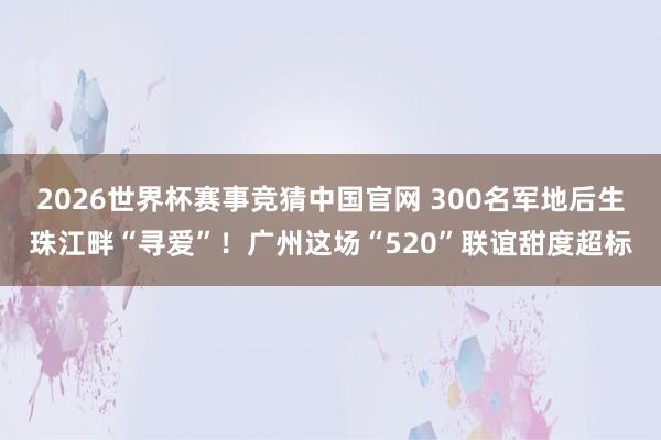 2026世界杯赛事竞猜中国官网 300名军地后生珠江畔“寻爱”！广州这场“520”联谊甜度超标
