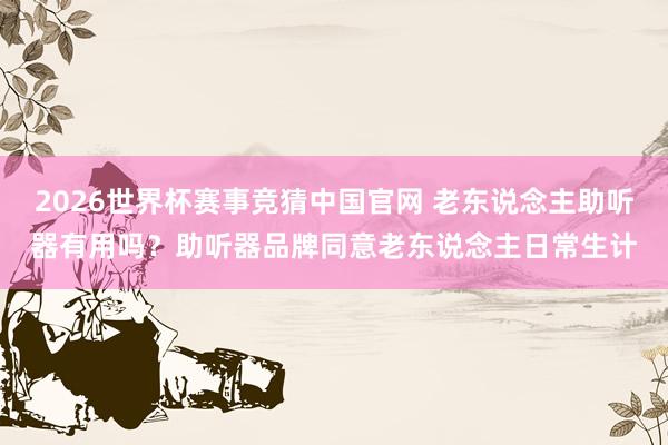 2026世界杯赛事竞猜中国官网 老东说念主助听器有用吗？助听器品牌同意老东说念主日常生计