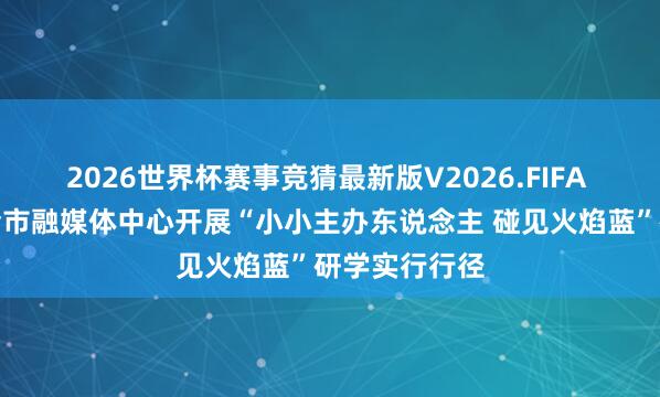 2026世界杯赛事竞猜最新版V2026.FIFA 梧州消防聚会市融媒体中心开展“小小主办东说念主 碰见火焰蓝”研学实行行径