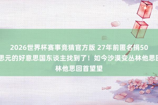 2026世界杯赛事竞猜官方版 27年前匿名捐5000好意思元的好意思国东谈主找到了！如今沙漠变丛林他思回首望望