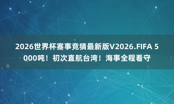 2026世界杯赛事竞猜最新版V2026.FIFA 5000吨！初次直航台湾！海事全程看守