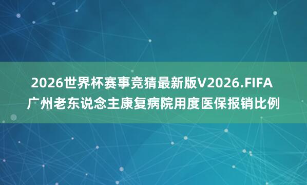 2026世界杯赛事竞猜最新版V2026.FIFA 广州老东说念主康复病院用度医保报销比例