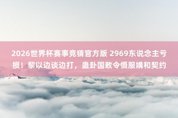 2026世界杯赛事竞猜官方版 2969东说念主亏损！黎以边谈边打，蛊卦国敕令慑服媾和契约