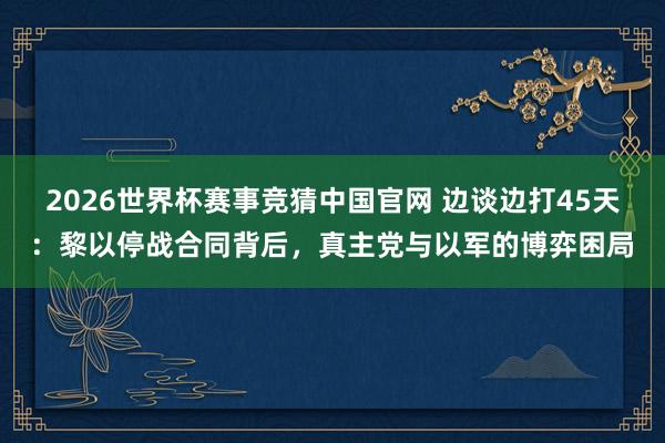 2026世界杯赛事竞猜中国官网 边谈边打45天：黎以停战合同背后，真主党与以军的博弈困局