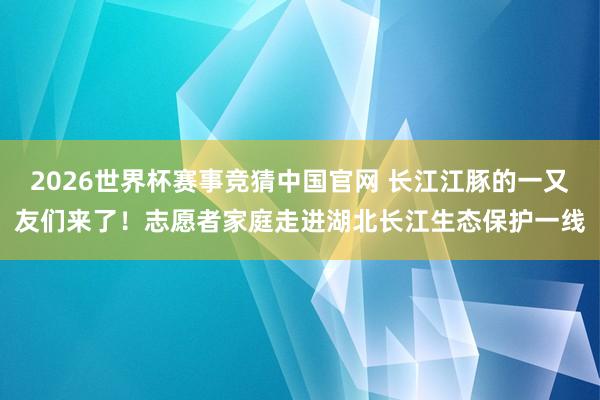 2026世界杯赛事竞猜中国官网 长江江豚的一又友们来了！志愿者家庭走进湖北长江生态保护一线