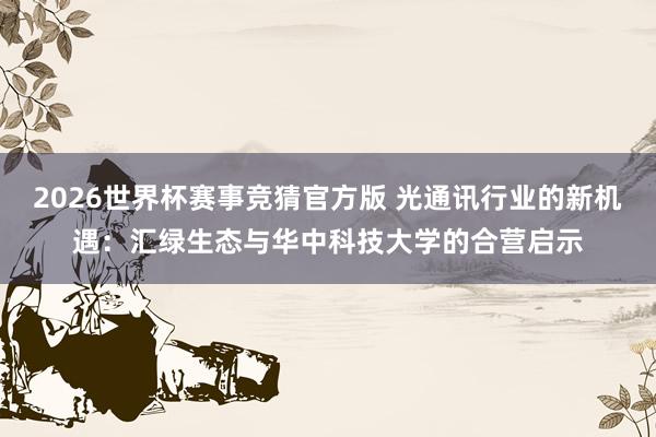 2026世界杯赛事竞猜官方版 光通讯行业的新机遇：汇绿生态与华中科技大学的合营启示