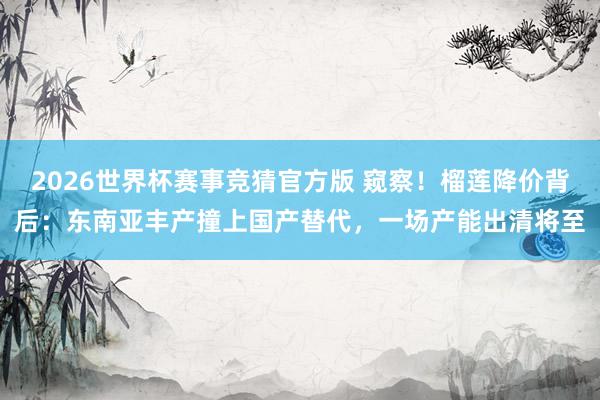 2026世界杯赛事竞猜官方版 窥察！榴莲降价背后：东南亚丰产撞上国产替代，一场产能出清将至