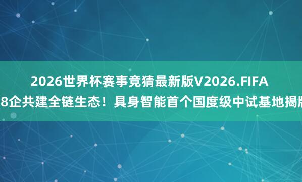 2026世界杯赛事竞猜最新版V2026.FIFA 18企共建全链生态！具身智能首个国度级中试基地揭牌
