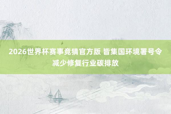 2026世界杯赛事竞猜官方版 皆集国环境署号令减少修复行业碳排放