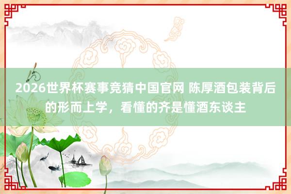 2026世界杯赛事竞猜中国官网 陈厚酒包装背后的形而上学，看懂的齐是懂酒东谈主