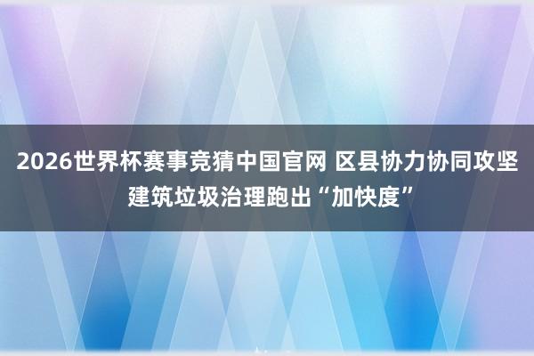 2026世界杯赛事竞猜中国官网 区县协力协同攻坚 建筑垃圾治理跑出“加快度”