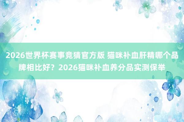 2026世界杯赛事竞猜官方版 猫咪补血肝精哪个品牌相比好？2026猫咪补血养分品实测保举