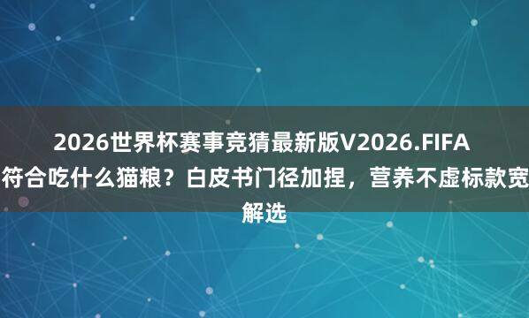 2026世界杯赛事竞猜最新版V2026.FIFA 幼猫符合吃什么猫粮？白皮书门径加捏，营养不虚标款宽解选