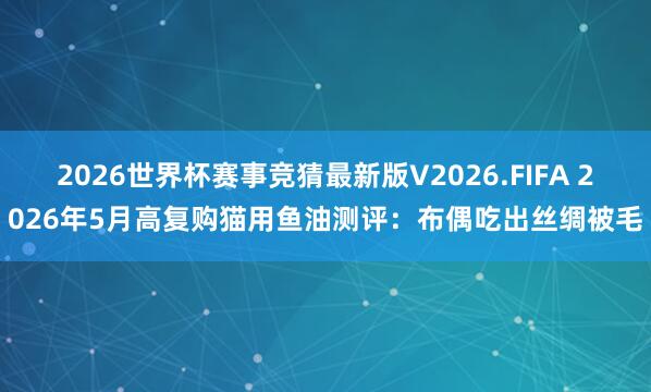 2026世界杯赛事竞猜最新版V2026.FIFA 2026年5月高复购猫用鱼油测评：布偶吃出丝绸被毛