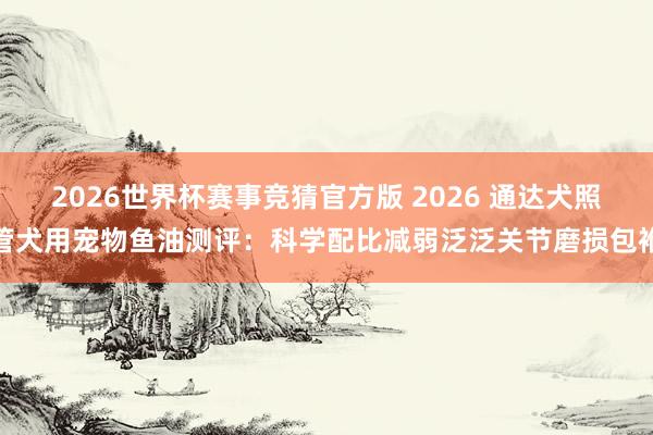 2026世界杯赛事竞猜官方版 2026 通达犬照管犬用宠物鱼油测评：科学配比减弱泛泛关节磨损包袱