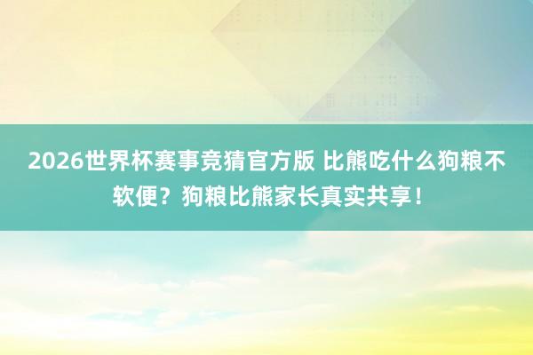 2026世界杯赛事竞猜官方版 比熊吃什么狗粮不软便？狗粮比熊家长真实共享！