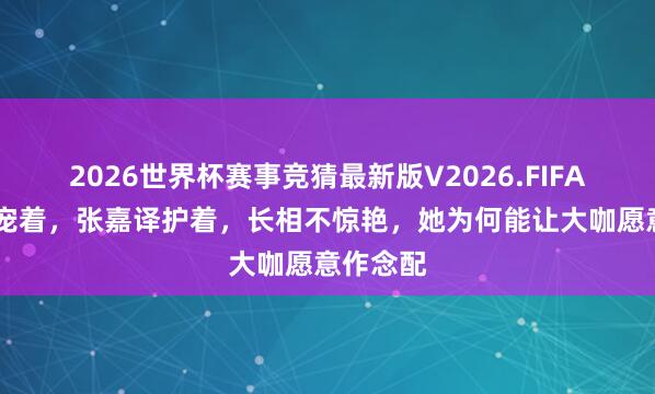 2026世界杯赛事竞猜最新版V2026.FIFA 张艺谋宠着，张嘉译护着，长相不惊艳，她为何能让大咖愿意作念配