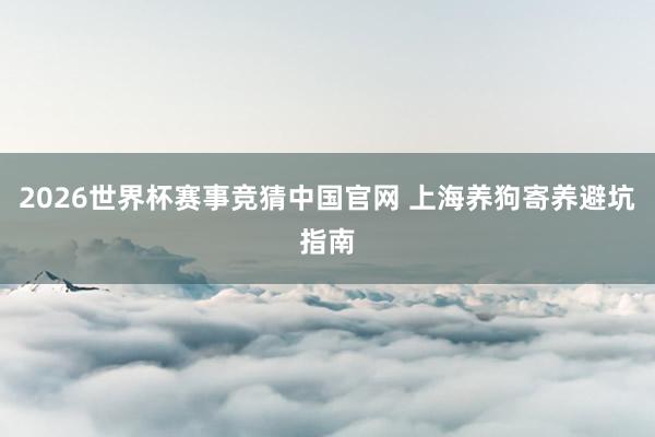 2026世界杯赛事竞猜中国官网 上海养狗寄养避坑指南