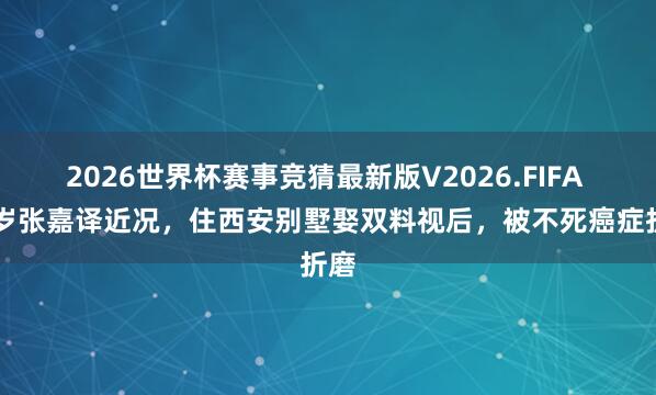 2026世界杯赛事竞猜最新版V2026.FIFA 56岁张嘉译近况，住西安别墅娶双料视后，被不死癌症折磨