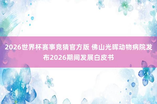 2026世界杯赛事竞猜官方版 佛山光晖动物病院发布2026期间发展白皮书