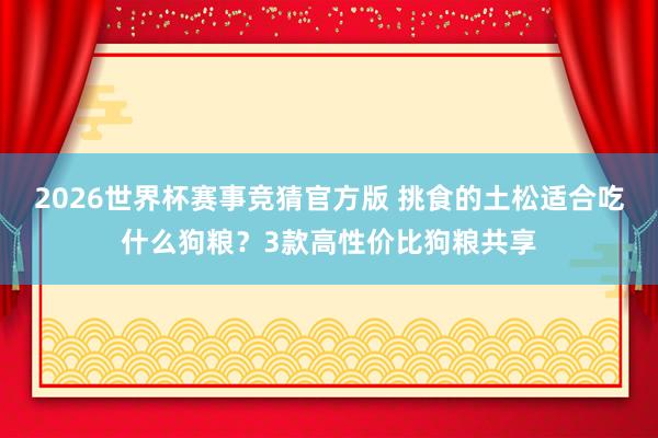 2026世界杯赛事竞猜官方版 挑食的土松适合吃什么狗粮？3款高性价比狗粮共享