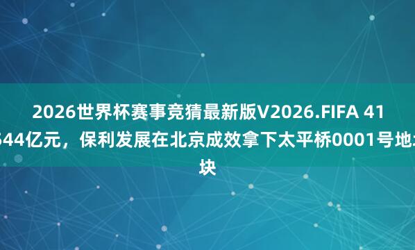2026世界杯赛事竞猜最新版V2026.FIFA 41.544亿元，保利发展在北京成效拿下太平桥0001号地块