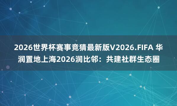 2026世界杯赛事竞猜最新版V2026.FIFA 华润置地上海2026润比邻：共建社群生态圈