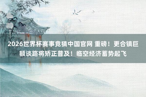 2026世界杯赛事竞猜中国官网 重磅！更合镇巨额谈路将矫正普及！临空经济蓄势起飞